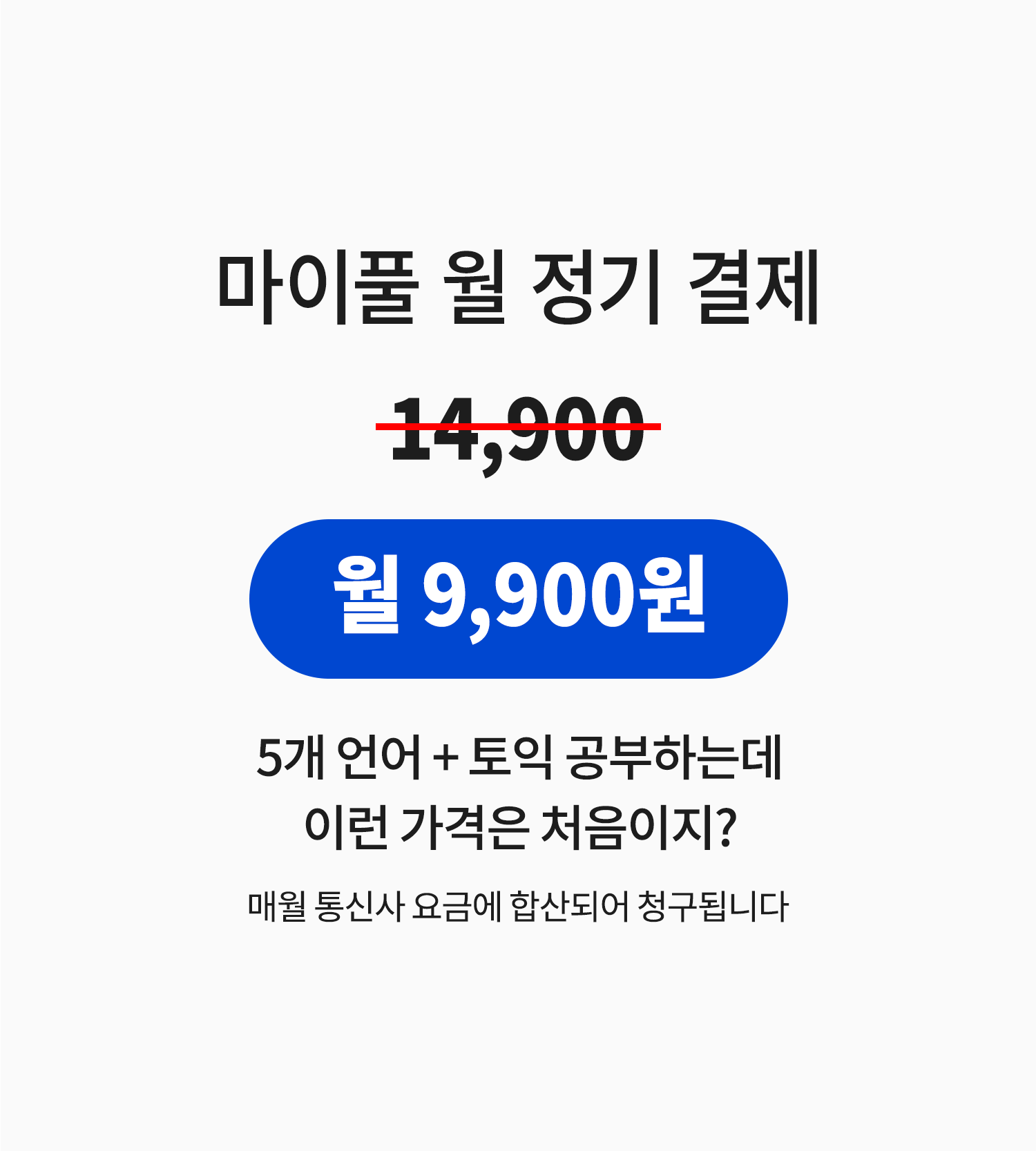 
마이풀 월 정기 결제 정가는 14,900원으로, 빌레터 마이풀을 통해 가입하실 경우 월 9,900원에 이용하실 수 있습니다.
5개 언어에 토익까지 공부하는데 이런 가격은 처음이지?
매월 통신사 요금에 합산되어 청구됩니다.
    